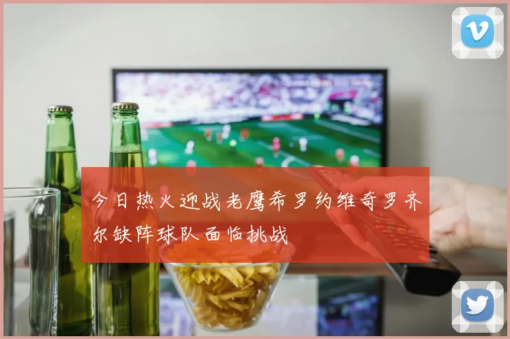 今日热火迎战老鹰希罗约维奇罗齐尔缺阵球队面临挑战