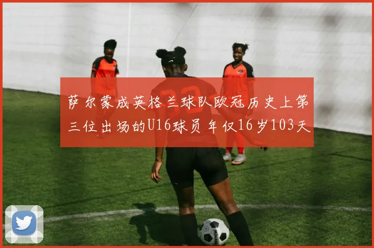 萨尔蒙成英格兰球队欧冠历史上第三位出场的U16球员年仅16岁103天