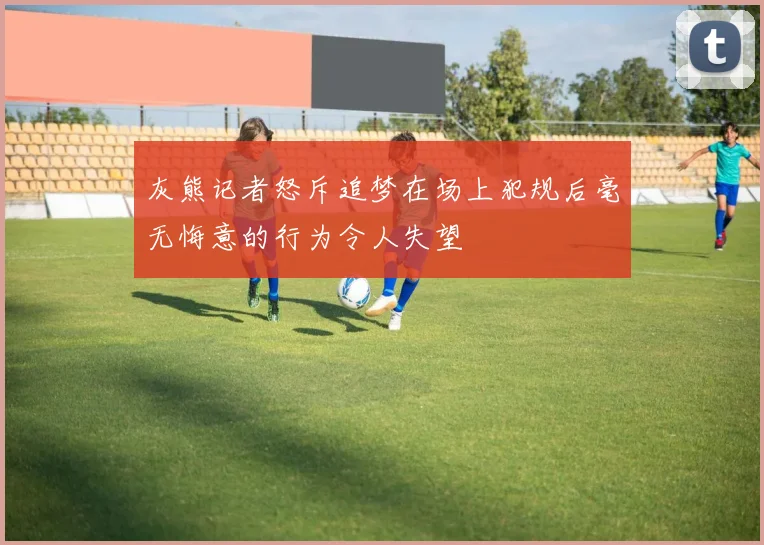 灰熊记者怒斥追梦在场上犯规后毫无悔意的行为令人失望