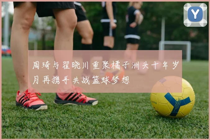 周琦与翟晓川重聚橘子洲头十年岁月再携手共战篮球梦想