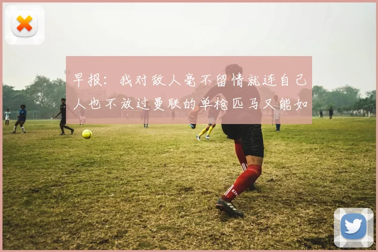 早报：我对敌人毫不留情就连自己人也不放过曼联的单枪匹马又能如何