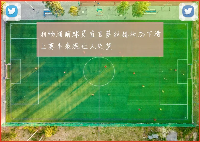 利物浦前球员直言萨拉赫状态下滑上赛季表现让人失望