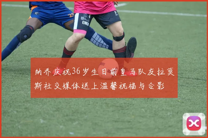 纳乔庆祝36岁生日前皇马队友拉莫斯社交媒体送上温馨祝福与合影