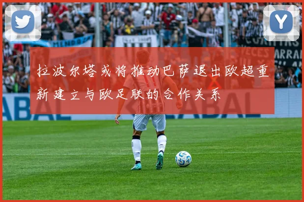 拉波尔塔或将推动巴萨退出欧超重新建立与欧足联的合作关系