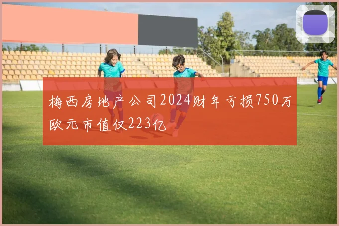 梅西房地产公司2024财年亏损750万欧元市值仅223亿