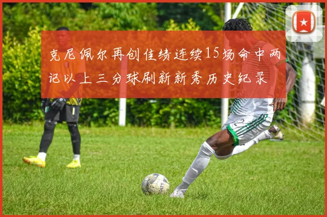 克尼佩尔再创佳绩连续15场命中两记以上三分球刷新新秀历史纪录