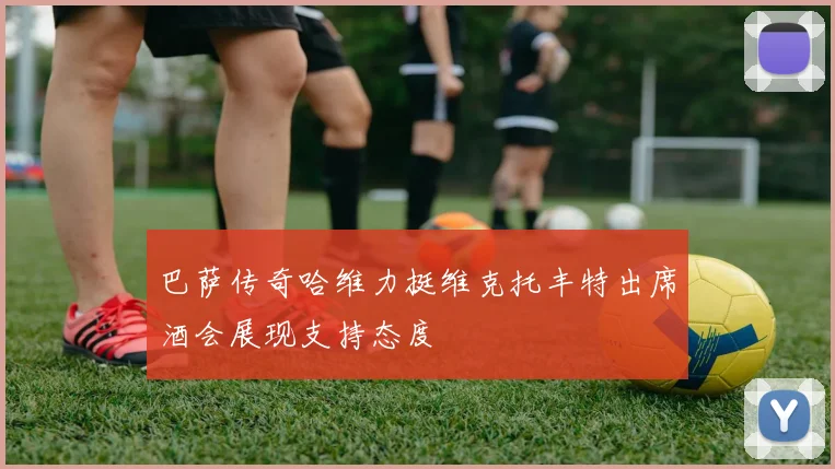 巴萨传奇哈维力挺维克托丰特出席酒会展现支持态度