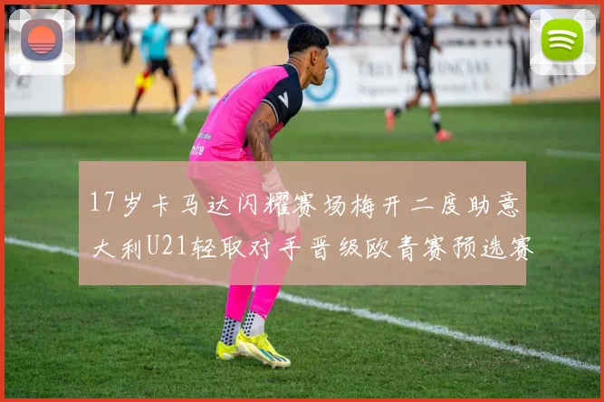 17岁卡马达闪耀赛场梅开二度助意大利U21轻取对手晋级欧青赛预选赛