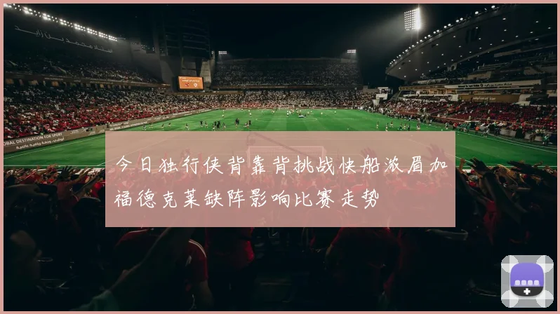 今日独行侠背靠背挑战快船浓眉加福德克莱缺阵影响比赛走势