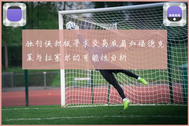 独行侠积极寻求交易浓眉加福德克莱与拉塞尔的可能性分析