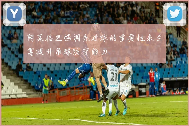 阿莱格里强调先进球的重要性米兰需提升角球防守能力