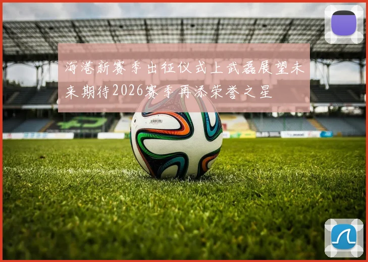 海港新赛季出征仪式上武磊展望未来期待2026赛季再添荣誉之星