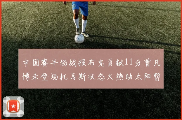 中国赛半场战报布克贡献11分曾凡博未登场托马斯状态火热助太阳暂时领先篮网