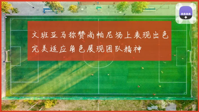 文班亚马称赞尚帕尼场上表现出色完美适应角色展现团队精神