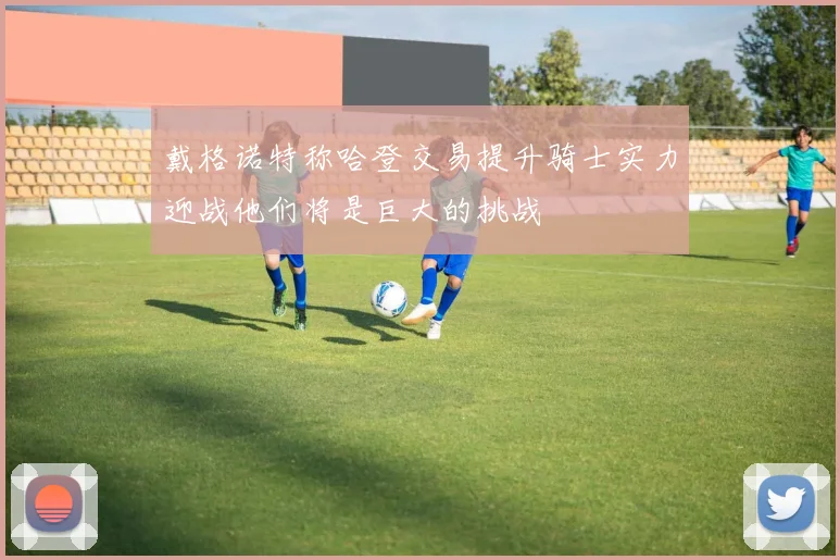 戴格诺特称哈登交易提升骑士实力迎战他们将是巨大的挑战